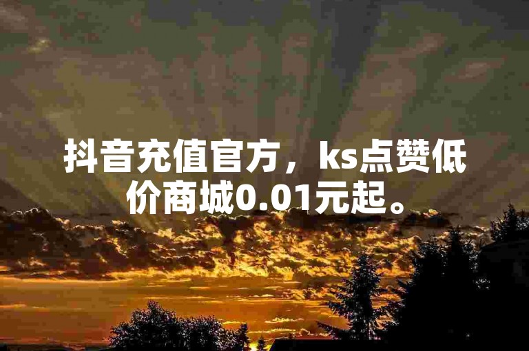 抖音充值官方，ks点赞低价商城0.01元起。
