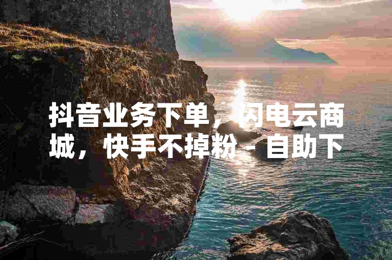 抖音业务下单，闪电云商城，快手不掉粉 - 自助下单软件 - 2024官方紧急辟谣！