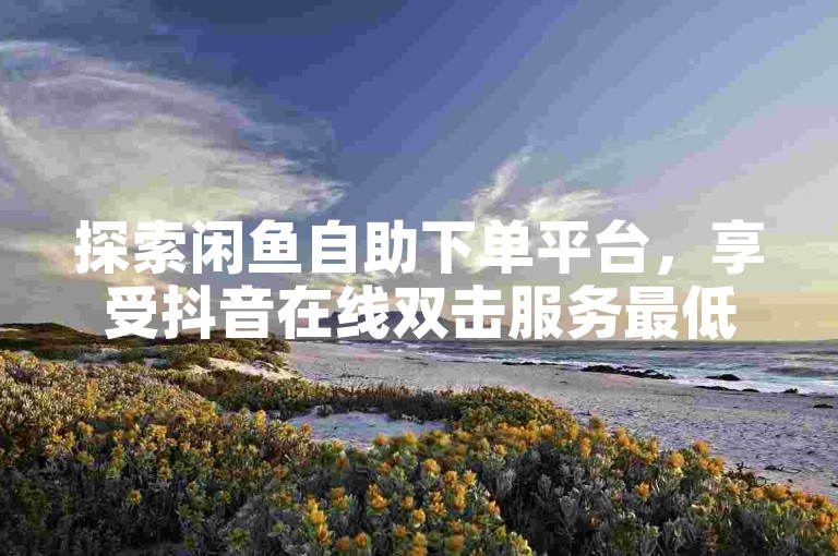 探索闲鱼自助下单平台，享受抖音在线双击服务最低价。