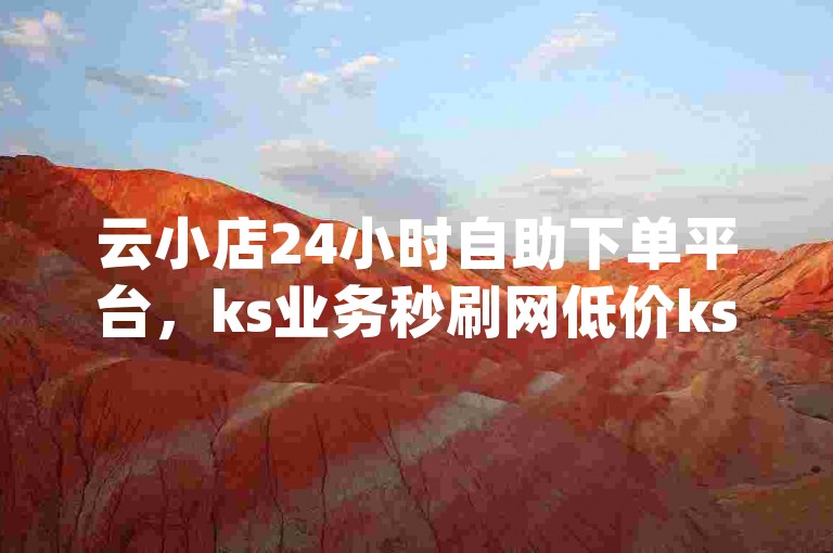 云小店24小时自助下单平台，ks业务秒刷网低价ks,dy自助下单平台21小时