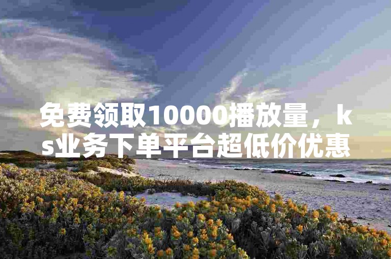 免费领取10000播放量，ks业务下单平台超低价优惠中！