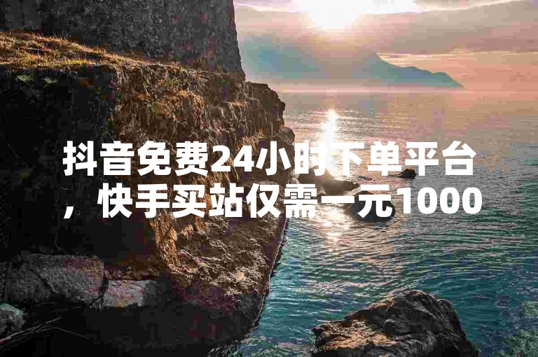 抖音免费24小时下单平台，快手买站仅需一元1000。