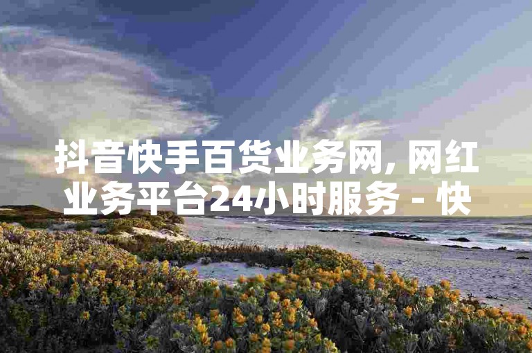 抖音快手百货业务网, 网红业务平台24小时服务 - 快手粉丝卡盟