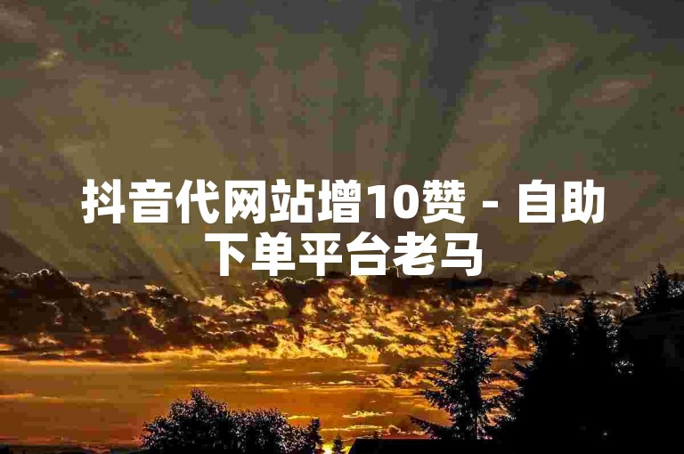 抖音代网站增10赞 - 自助下单平台老马