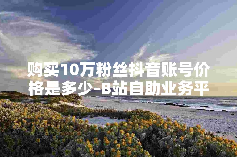 购买10万粉丝抖音账号价格是多少-B站自助业务平台，淘宝粉丝服务全天在线。