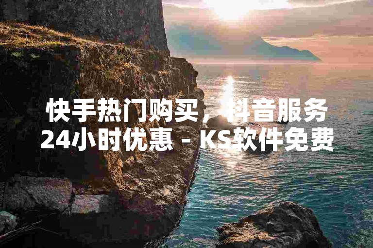 快手热门购买，抖音服务24小时优惠 - KS软件免费安装 - 抖音快速下单