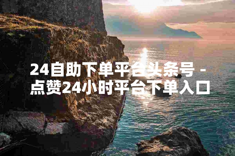 24自助下单平台头条号 - 点赞24小时平台下单入口。
