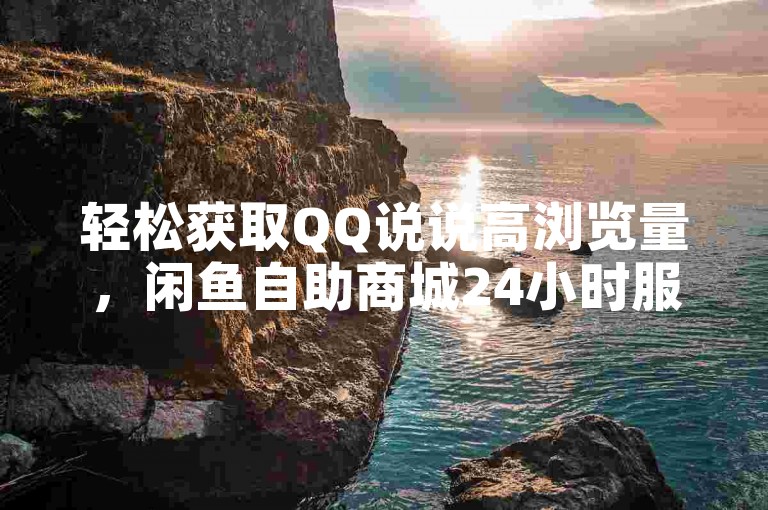 轻松获取QQ说说高浏览量，闲鱼自助商城24小时服务。