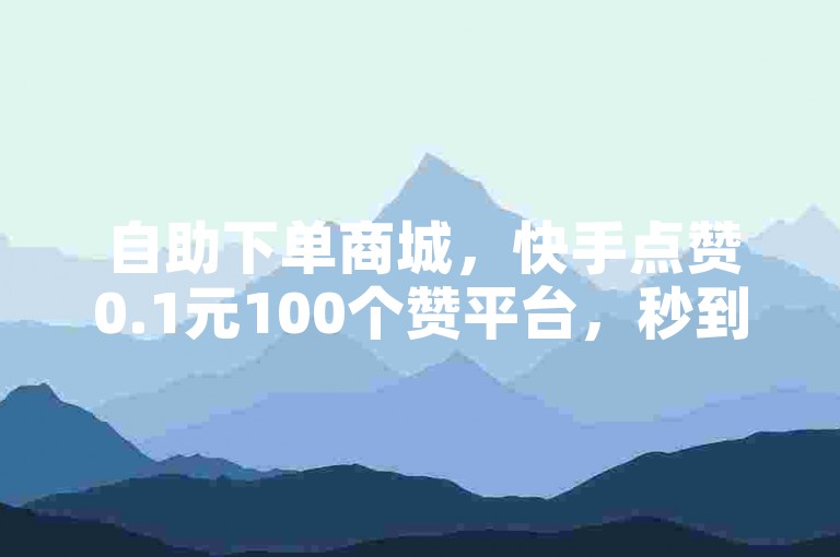 自助下单商城，快手点赞0.1元100个赞平台，秒到账。