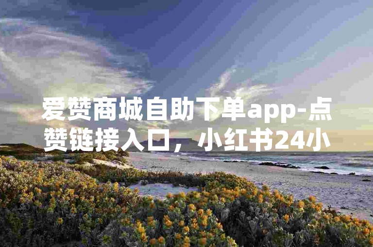爱赞商城自助下单app-点赞链接入口，小红书24小时自助业务。