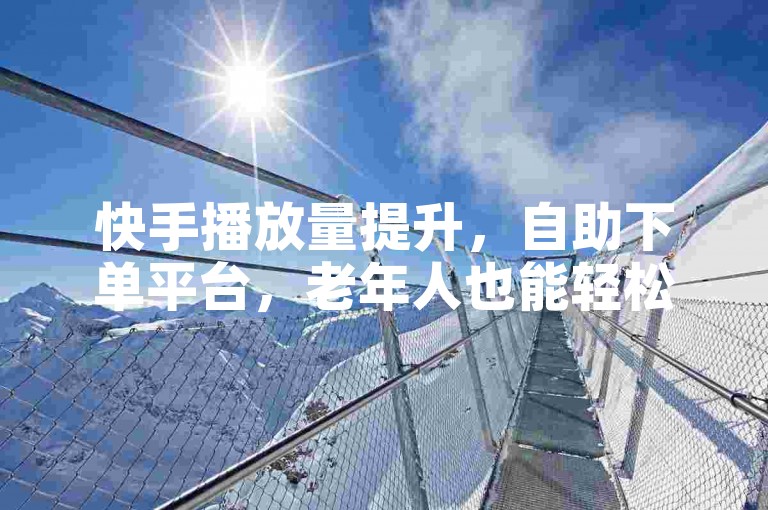 快手播放量提升，自助下单平台，老年人也能轻松操作。