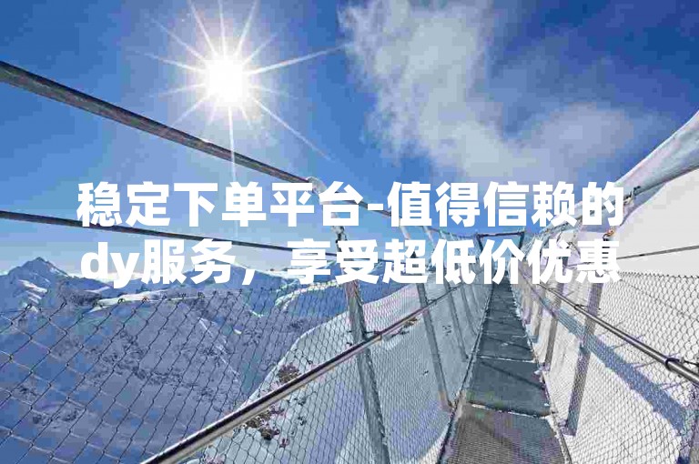 稳定下单平台-值得信赖的dy服务，享受超低价优惠。