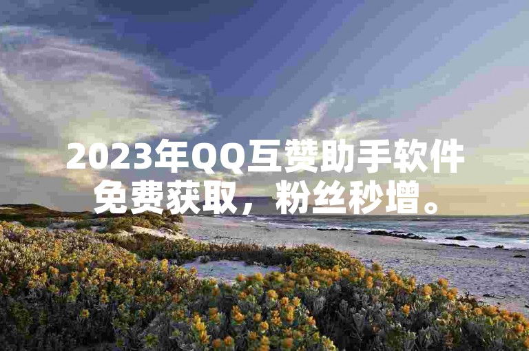 2023年QQ互赞助手软件免费获取，粉丝秒增。