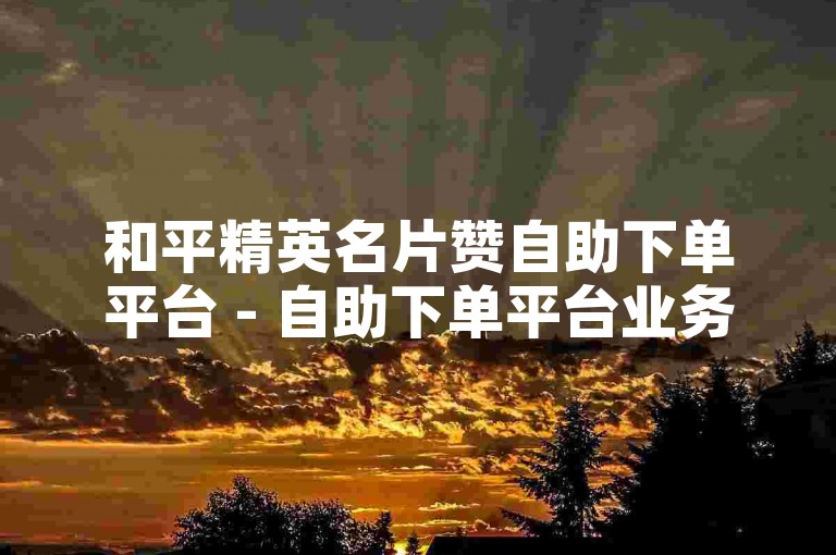 和平精英名片赞自助下单平台 - 自助下单平台业务