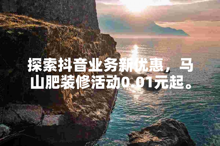 探索抖音业务新优惠，马山肥装修活动0.01元起。