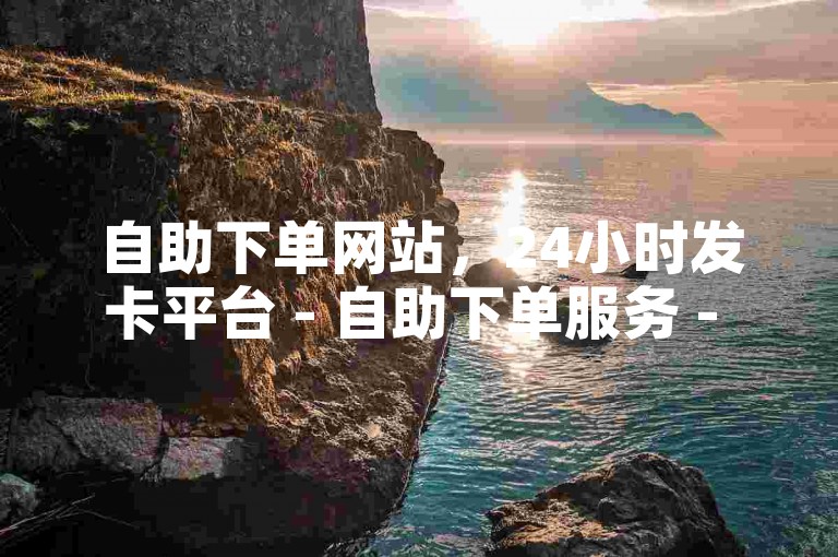 自助下单网站，24小时发卡平台 - 自助下单服务 - 快速便捷