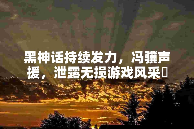 黑神话持续发力，冯骥声援，泄露无损游戏风采✨