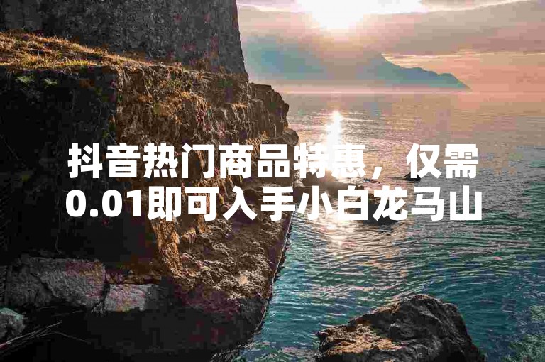 抖音热门商品特惠，仅需0.01即可入手小白龙马山！