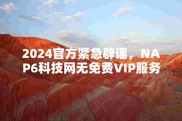 2024官方紧急辟谣，NAP6科技网无免费VIP服务，谨防诈骗。