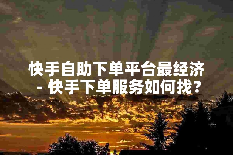 快手自助下单平台最经济 - 快手下单服务如何找？
