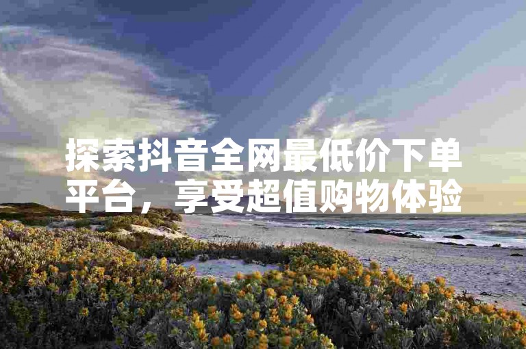 探索抖音全网最低价下单平台，享受超值购物体验。