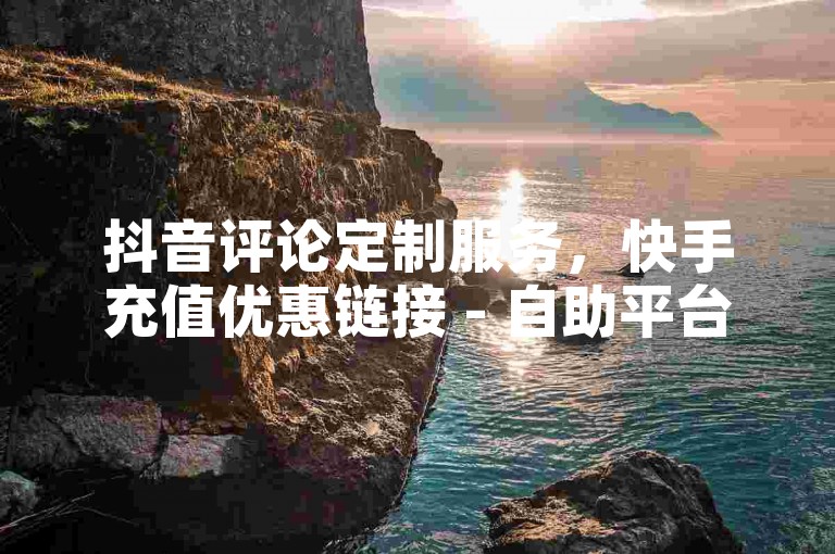 抖音评论定制服务，快手充值优惠链接 - 自助平台，24小时在线下单。