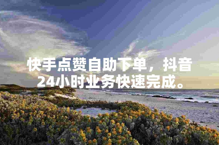 快手点赞自助下单，抖音24小时业务快速完成。