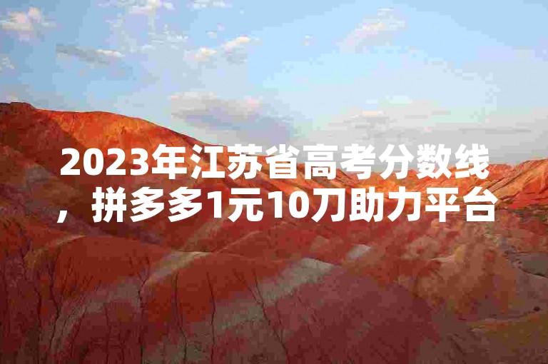 2023年江苏省高考分数线，拼多多1元10刀助力平台链接。