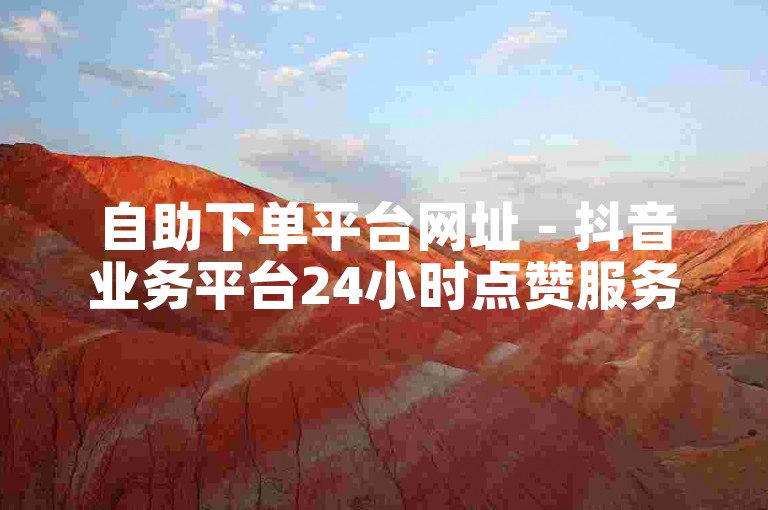 自助下单平台网址 - 抖音业务平台24小时点赞服务