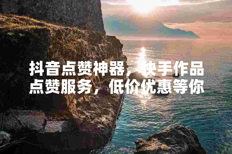 抖音点赞神器，快手作品点赞服务，低价优惠等你来！
