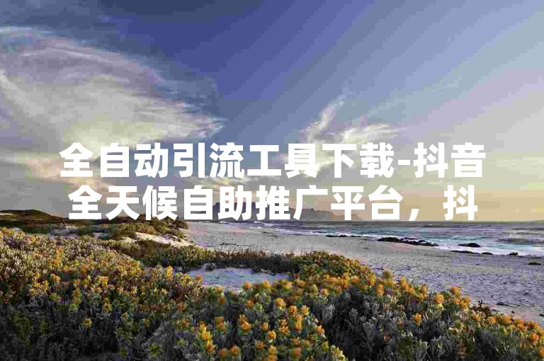 全自动引流工具下载-抖音全天候自助推广平台，抖音热门免费提升网站。