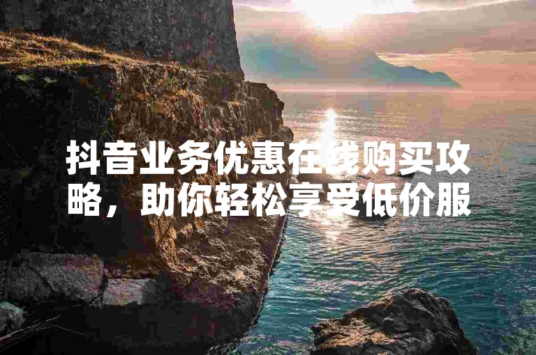 抖音业务优惠在线购买攻略，助你轻松享受低价服务。