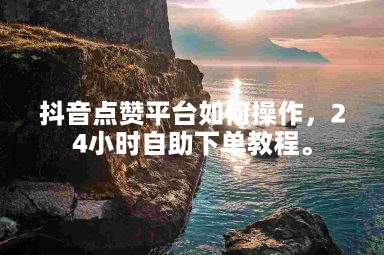 抖音点赞平台如何操作，24小时自助下单教程。