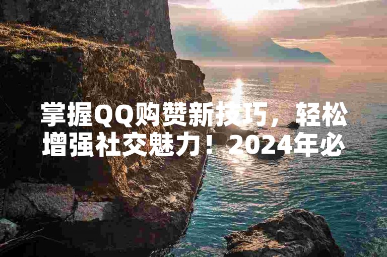 掌握QQ购赞新技巧，轻松增强社交魅力！2024年必备指南。