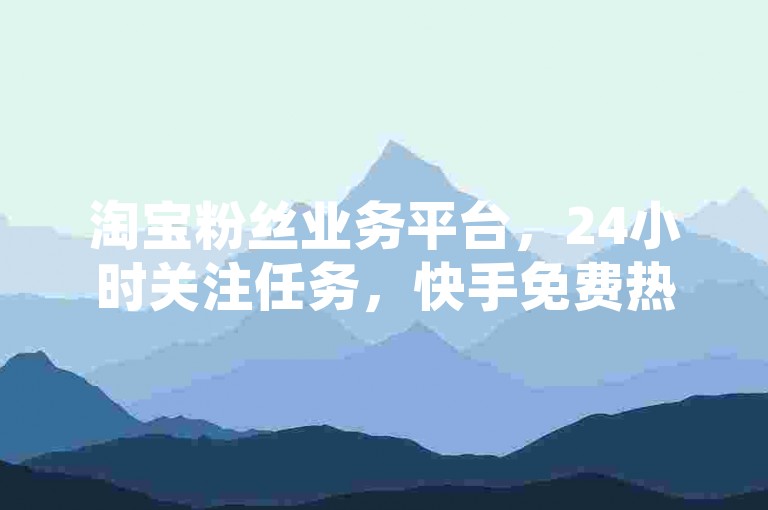 淘宝粉丝业务平台，24小时关注任务，快手免费热门。