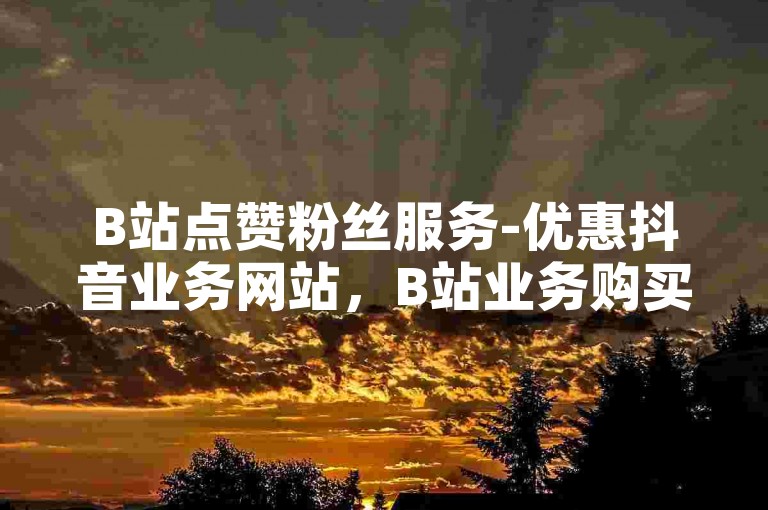 B站点赞粉丝服务-优惠抖音业务网站，B站业务购买平台。