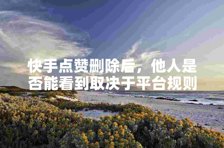 快手点赞删除后，他人是否能看到取决于平台规则。