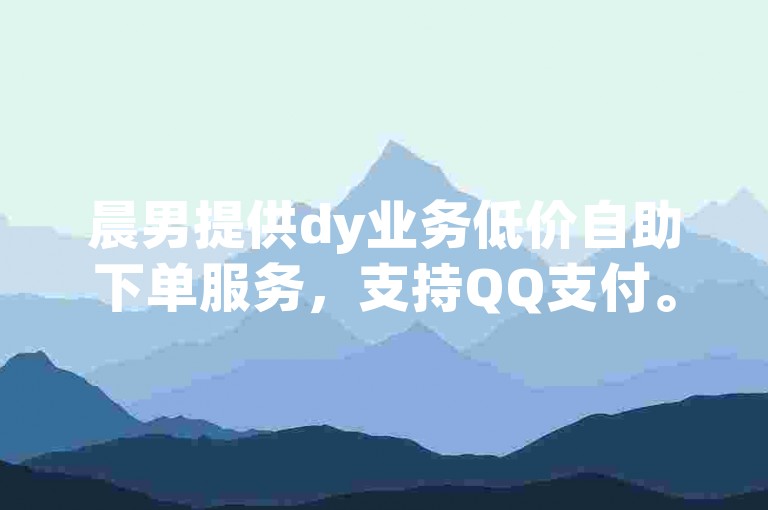 晨男提供dy业务低价自助下单服务，支持QQ支付。