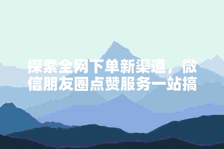 探索全网下单新渠道，微信朋友圈点赞服务一站搞定！