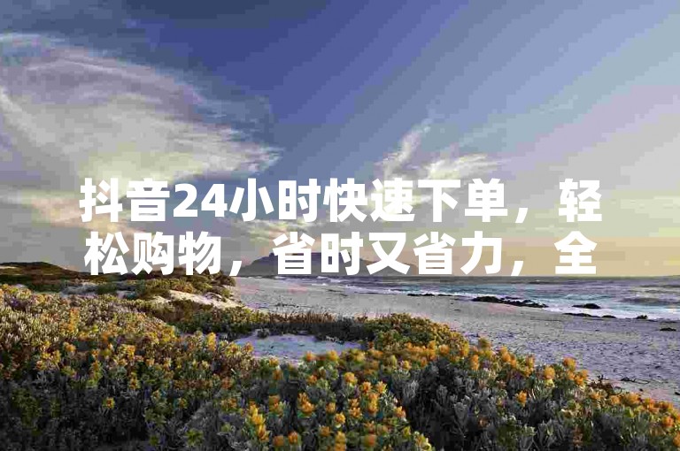 抖音24小时快速下单，轻松购物，省时又省力，全新体验等你享。