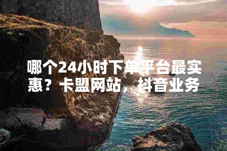 哪个24小时下单平台最实惠？卡盟网站，抖音业务在线商城。