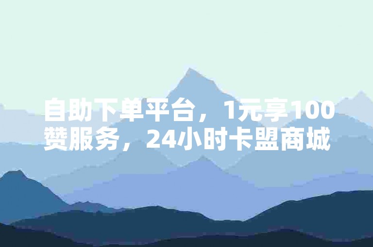 自助下单平台，1元享100赞服务，24小时卡盟商城。