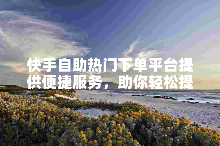 快手自助热门下单平台提供便捷服务，助你轻松提升内容热度。