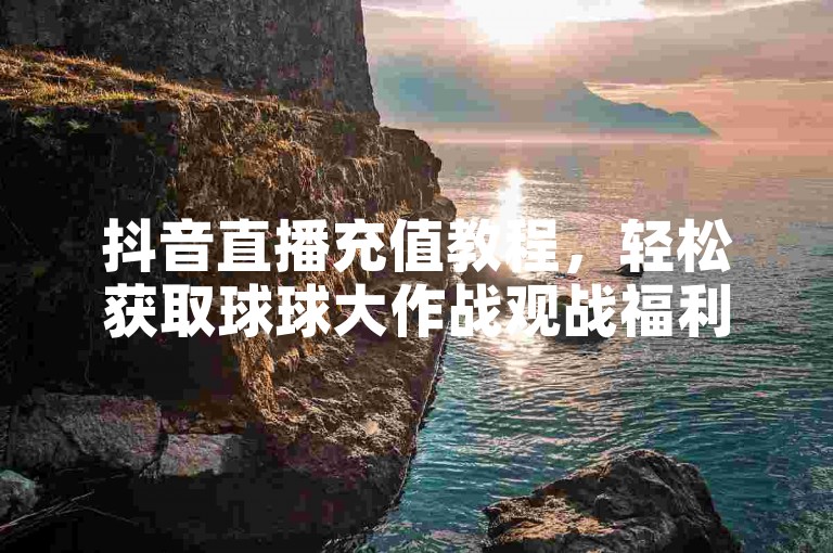 抖音直播充值教程，轻松获取球球大作战观战福利。