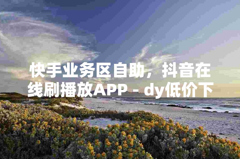 快手业务区自助，抖音在线刷播放APP - dy低价下单平台最便宜 - 抖音点赞充值链接独家揭秘再战。