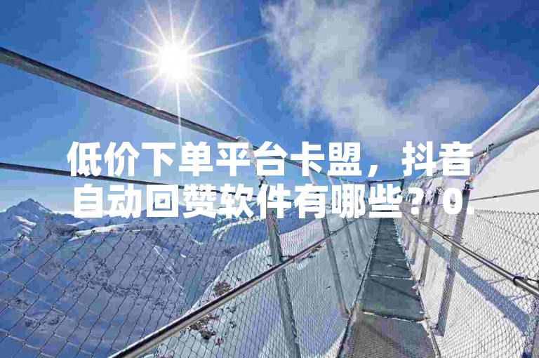 低价下单平台卡盟，抖音自动回赞软件有哪些？0.01元宝后还有什么套路？