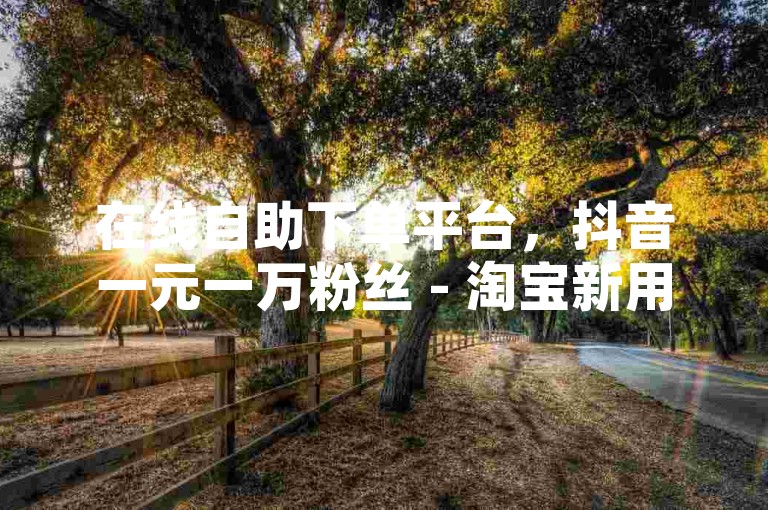 在线自助下单平台，抖音一元一万粉丝 - 淘宝新用户助力网站 - 微信业务自助商城