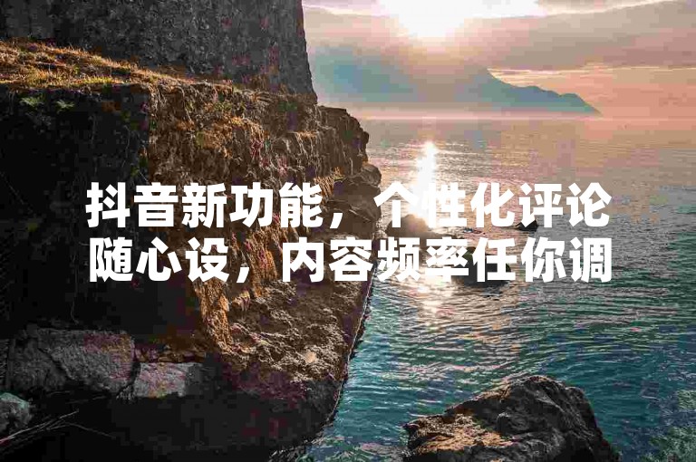 抖音新功能，个性化评论随心设，内容频率任你调。