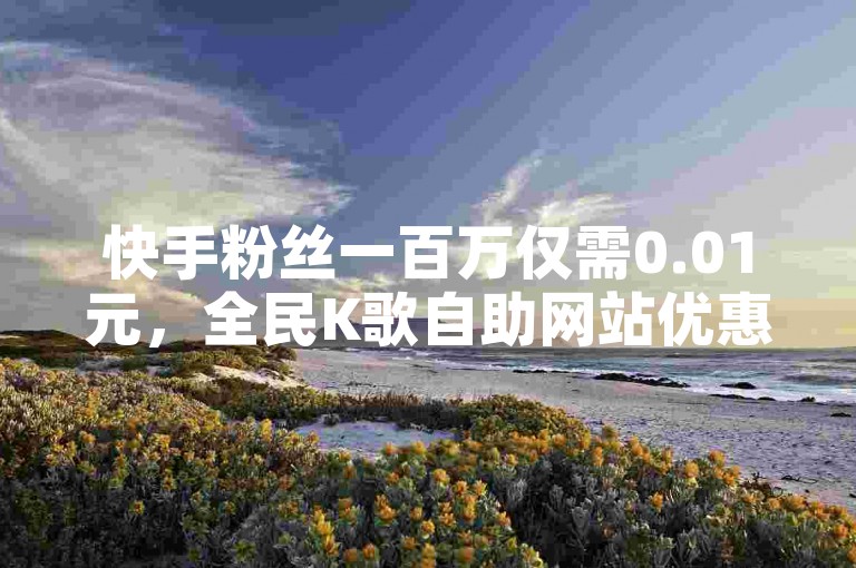 快手粉丝一百万仅需0.01元，全民K歌自助网站优惠中。