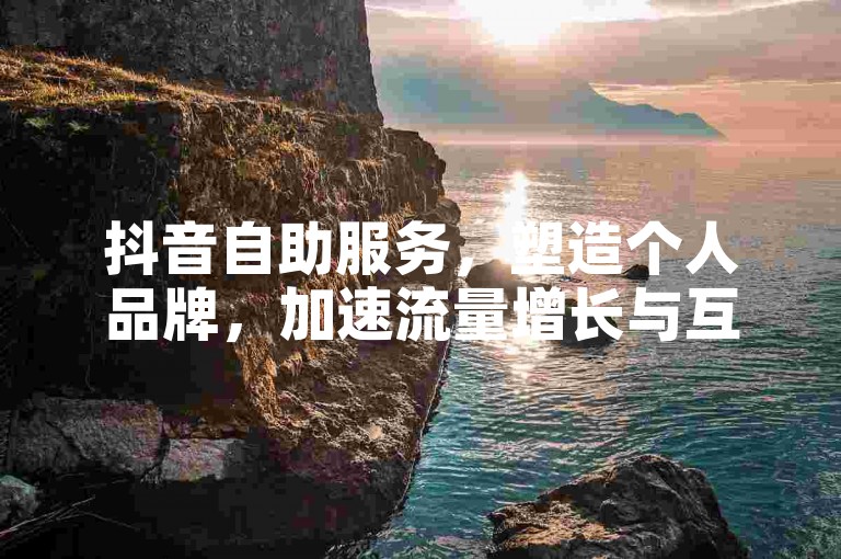 抖音自助服务，塑造个人品牌，加速流量增长与互动提升！